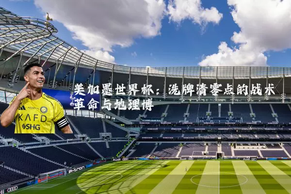 美加墨世界杯:洗牌清零点的战术革命与地理博弈