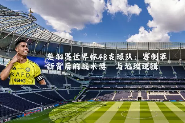 美加墨世界杯48支球队：赛制革新背后的战术博弈与地理逻辑