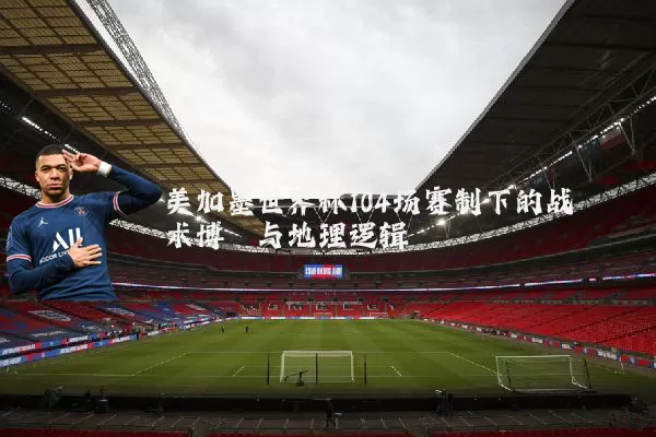 美加墨世界杯104场赛制下的战术博弈与地理逻辑