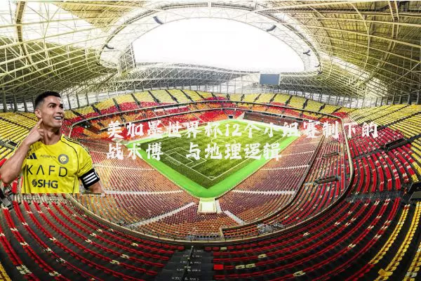 美加墨世界杯12个小组赛制下的战术博弈与地理逻辑