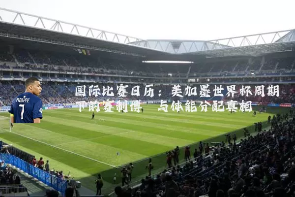 国际比赛日历：美加墨世界杯周期下的赛制博弈与体能分配真相