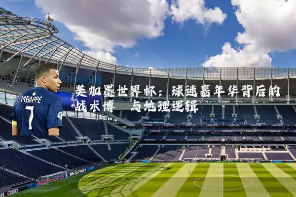 美加墨世界杯：球迷嘉年华背后的战术博弈与地理逻辑