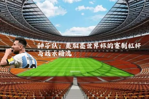种子队:美加墨世界杯的赛制杠杆与战术暗流