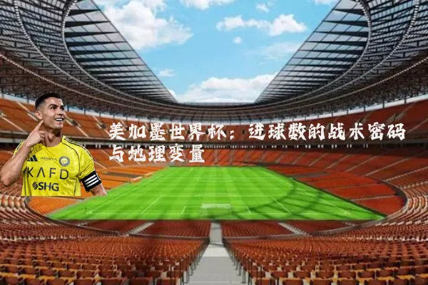 美加墨世界杯:进球数的战术密码与地理变量