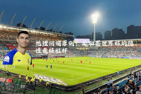 地理回避原则:美加墨世界杯的隐性竞技杠杆