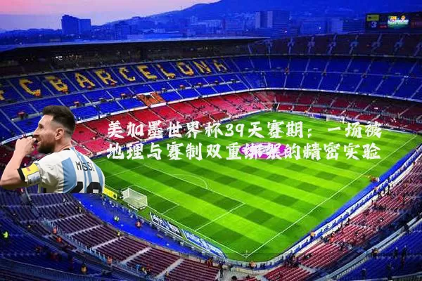 美加墨世界杯39天赛期:一场被地理与赛制双重绑架的精密实验